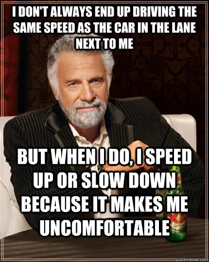 I don't always end up driving the same speed as the car in the lane next to me but when I do, i speed up or slow down because it makes me uncomfortable  The Most Interesting Man In The World