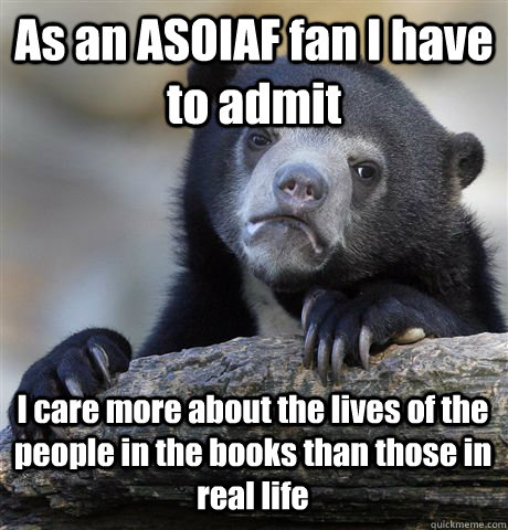 As an ASOIAF fan I have to admit I care more about the lives of the people in the books than those in real life  Confession Bear