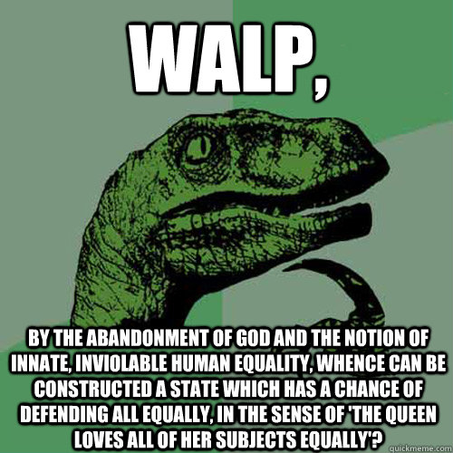 Walp, by the abandonment of god and the notion of innate, inviolable human equality, whence can be constructed a state which has a chance of defending all equally, in the sense of 'the queen loves all of her subjects equally'?  Philosoraptor