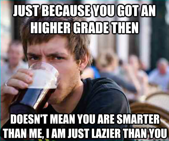 Just because you got an higher grade then doesn't mean you are smarter than me, I am just lazier than you  Lazy College Senior