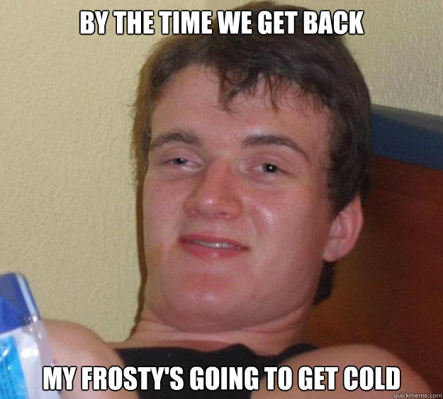 By the time we get back My frosty's going to get cold  10 Guy