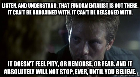Listen, and understand. That fundamentalist is out there. It can't be bargained with. It can't be reasoned with.    It doesn't feel pity, or remorse, or fear. And it absolutely will not stop, ever, until you believe.  