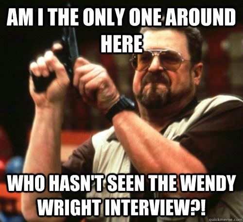 Am i the only one around here Who hasn't seen the Wendy Wright Interview?!  Am I The Only One Around Here