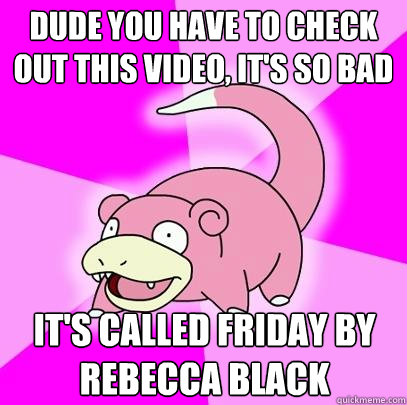 Dude you have to check out this video, it's so bad it's called friday by rebecca black  Slowpoke