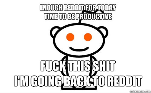 ENough reddit for today
time to be productive fuck this shit
i'm going back to reddit  Good Guy Reddit