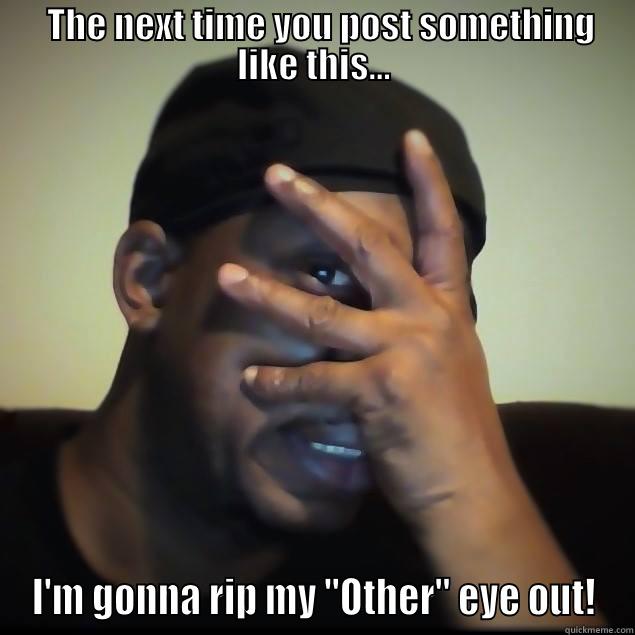   THE NEXT TIME YOU POST SOMETHING LIKE THIS... I'M GONNA RIP MY 