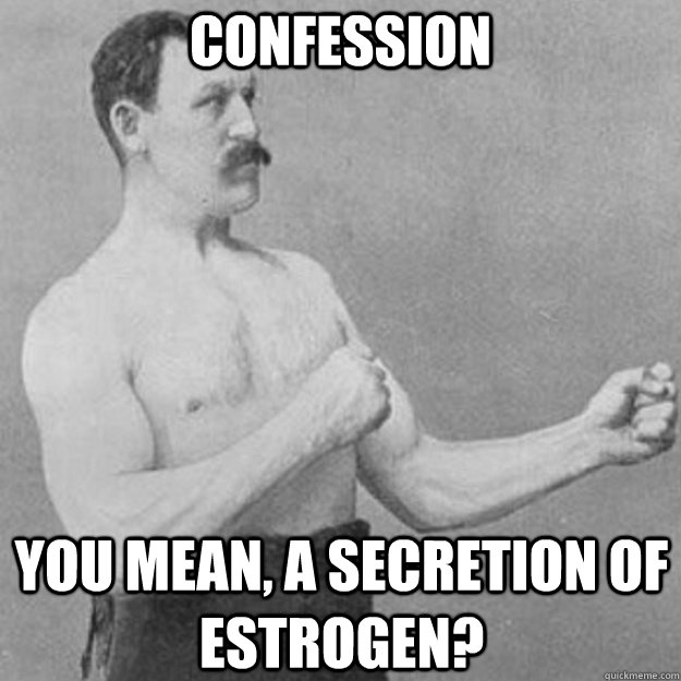 Confession you mean, a secretion of estrogen?  overly manly man