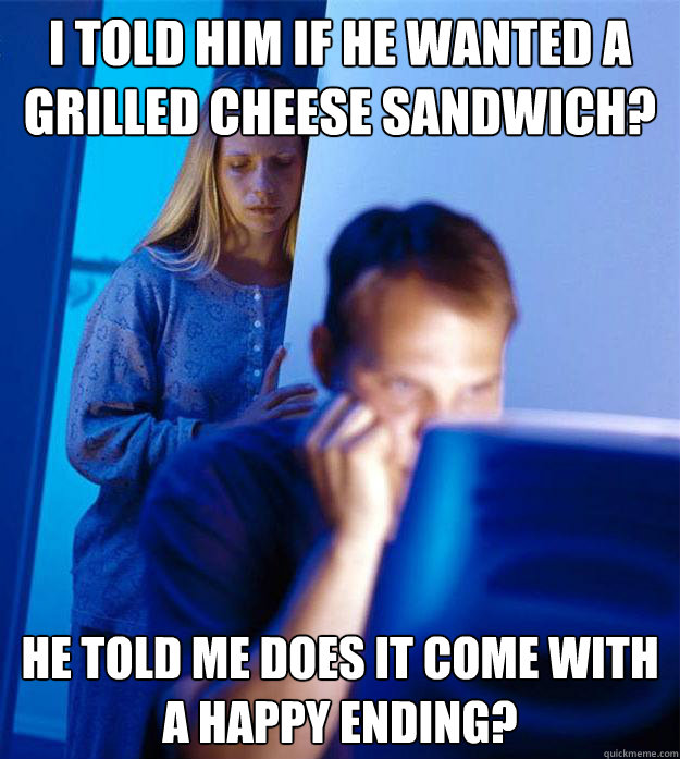 I told him if he wanted a grilled cheese sandwich? He told me does it come with a happy ending?  Redditors Wife