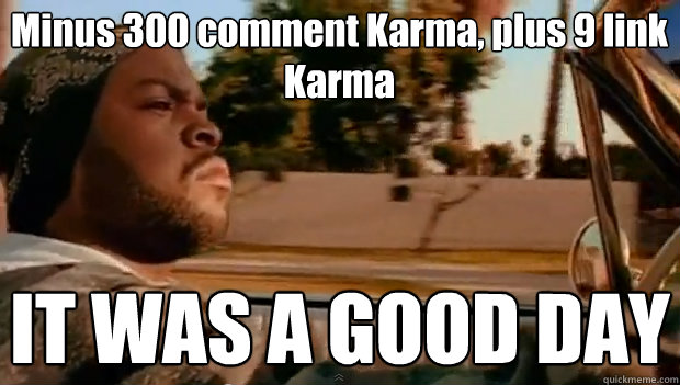 Minus 300 comment Karma, plus 9 link Karma IT WAS A GOOD DAY  It was a good day