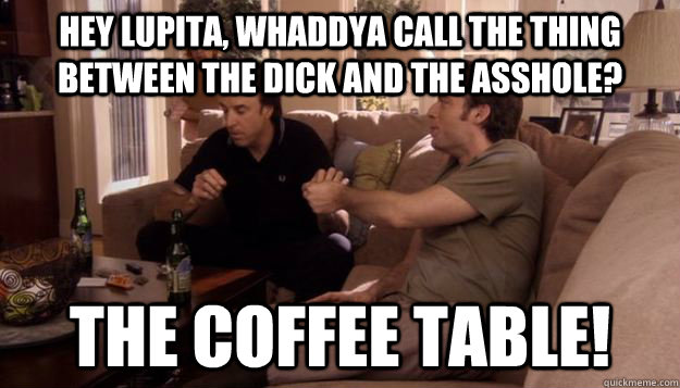 Hey Lupita, whaddya call the thing between the dick and the asshole? the coffee table! - Hey Lupita, whaddya call the thing between the dick and the asshole? the coffee table!  Taint