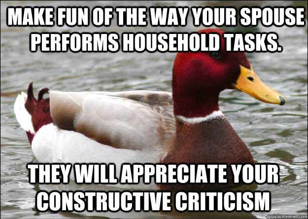 Make fun of the way your spouse performs household tasks.  They will appreciate your constructive criticism  Malicious Advice Mallard