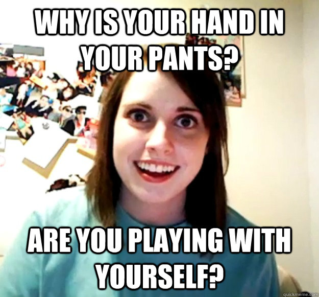 Why is your hand in your pants? Are you playing with yourself?   Overly Attached Girlfriend