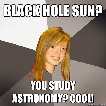 Black hole sun?  You study astronomy? Cool!  Musically Oblivious 8th Grader