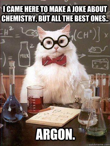 I came here to make a joke about chemistry, but all the best ones.. Argon. - I came here to make a joke about chemistry, but all the best ones.. Argon.  Chemistry Cat