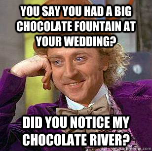 You say you had a big chocolate fountain at your wedding? Did you notice my chocolate river?  Condescending Wonka