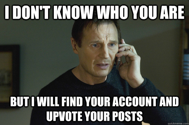 I don't know who you are but I will find your account and upvote your posts - I don't know who you are but I will find your account and upvote your posts  Taken Liam Neeson