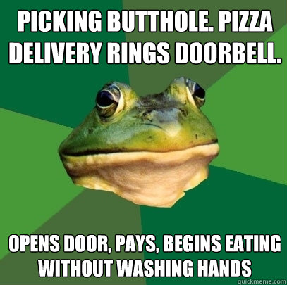 picking butthole. pizza delivery rings doorbell. opens door, pays, begins eating without washing hands  Foul Bachelor Frog