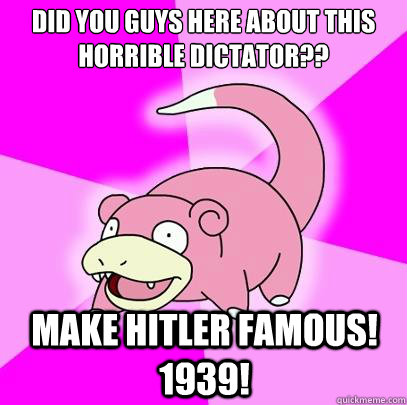 Did you guys here about this horrible dictator?? Make Hitler famous! 1939!  Slowpoke