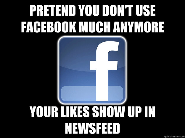 Pretend you don't use Facebook much anymore Your likes show up in Newsfeed  