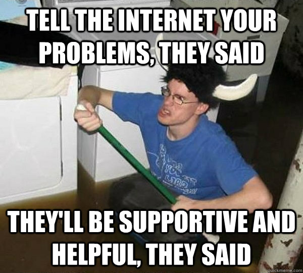 Tell the internet your problems, they said they'll be supportive and helpful, they said  They said