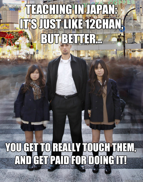 Teaching in Japan:
It's just like 12chan,
but better... you get to really touch them,
and get paid for doing it!  