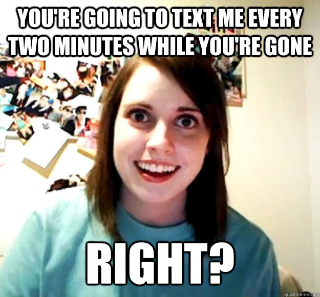 You're going to text me every two minutes while you're gone RIGHT?  Overly Attached Girlfriend