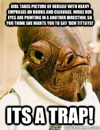 Girl takes picture of herself with heavy emphasis on boobs and cleavage, while her eyes are pointing in a another direction, so you think she wants you to say 'dem tittays!' ITS A TRAP!  Its a trap
