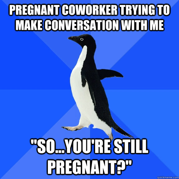 pregnant coworker trying to make conversation with me 
