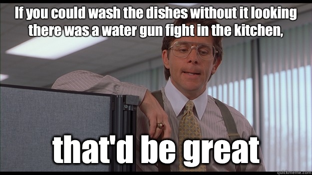 If you could wash the dishes without it looking there was a water gun fight in the kitchen, that'd be great - If you could wash the dishes without it looking there was a water gun fight in the kitchen, that'd be great  officespace