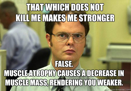THAT WHICH DOES NOT 
KILL ME MAKES ME STRONGER False.
Muscle atrophy CAUSES A DECREASE IN MUSCLE MASS, RENDERING YOU WEAKER.  Schrute