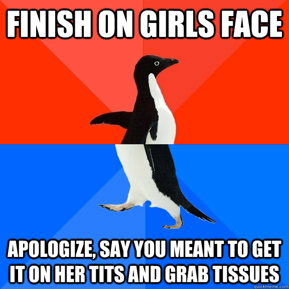 finish on girls face apologize, say you meant to get it on her tits and grab tissues  Socially Awesome Awkward Penguin