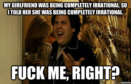 My girlfriend was being completely irrational. So i told her she was being completely irrational. fuck me, right?  fuckmeright