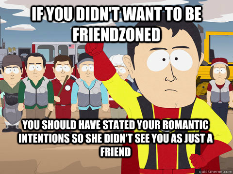 if you didn't want to be friendzoned you should have stated your romantic intentions so she didn't see you as just a friend - if you didn't want to be friendzoned you should have stated your romantic intentions so she didn't see you as just a friend  Captain Hindsight