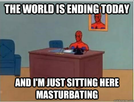 The world is ending today AND I'M JUST SITTING HERE masturbating  And im just sitting here