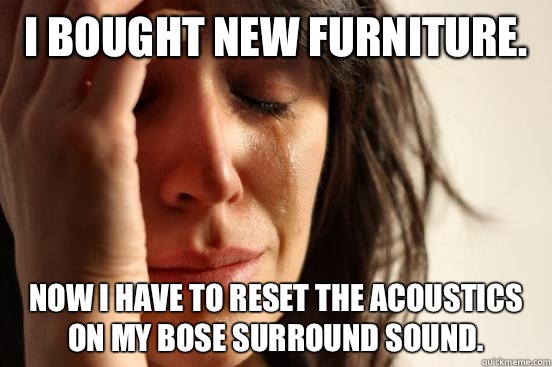 I bought new furniture.  Now I have to reset the acoustics on my bose surround sound.   First World Problems