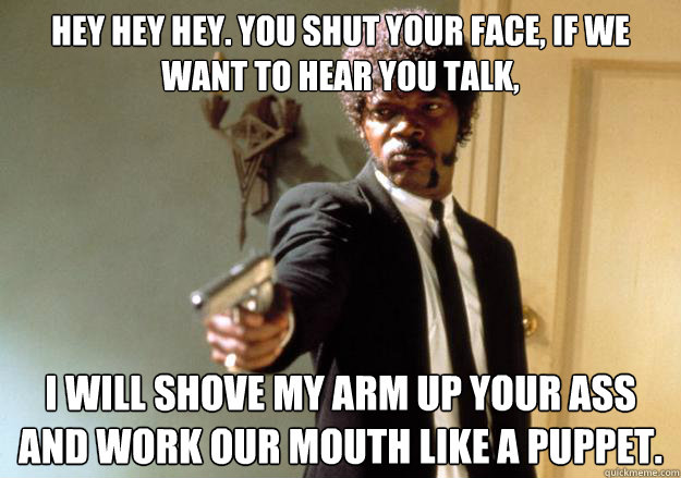 hey hey hey. you shut your face, if we want to hear you talk, i will shove my arm up your ass and work our mouth like a puppet.
  Samuel L Jackson