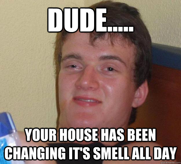 Dude..... Your house has been changing it's smell all day  10 Guy