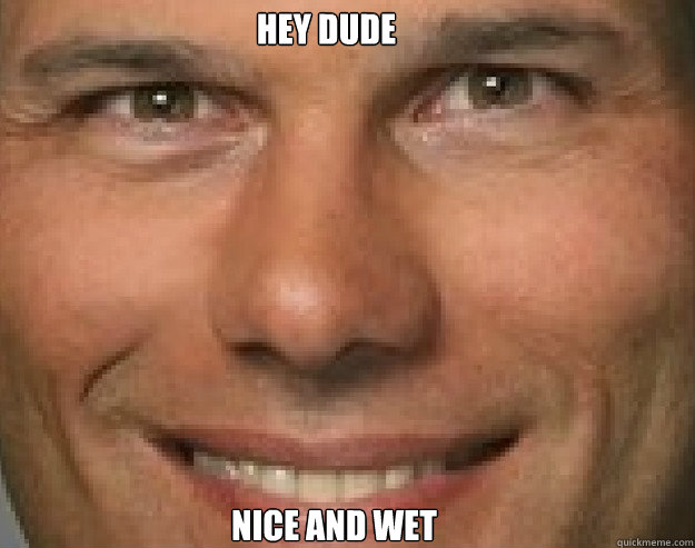 Hey dude nice and wet  