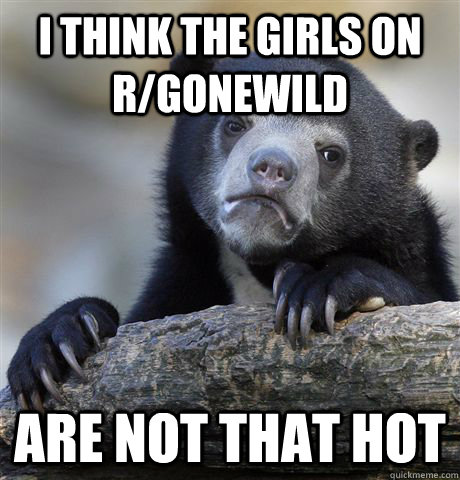 i think the girls on r/gonewild are not that hot  Confession Bear
