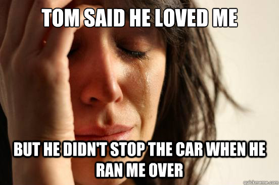 Tom said he loved me but he didn't stop the car when he ran me over  First World Problems