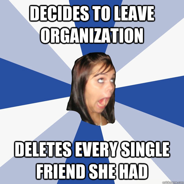 Decides to leave organization deletes every single friend she had  Annoying Facebook Girl