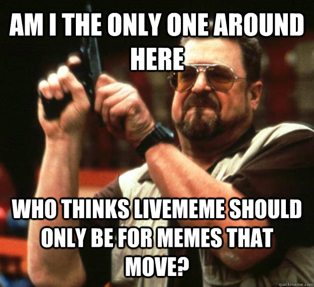 AM I THE ONLY ONE AROUND HERE Who thinks livememe should only be for memes that move?  Angry Walter