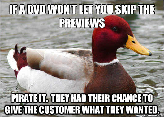 If a DVD won't let you skip the previews
 Pirate it.  They had their chance to give the customer what they wanted. - If a DVD won't let you skip the previews
 Pirate it.  They had their chance to give the customer what they wanted.  Malicious Advice Mallard