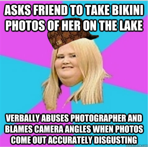 Asks friend to take bikini photos of her on the lake Verbally abuses photographer and blames camera angles when photos come out accurately disgusting  scumbag fat girl