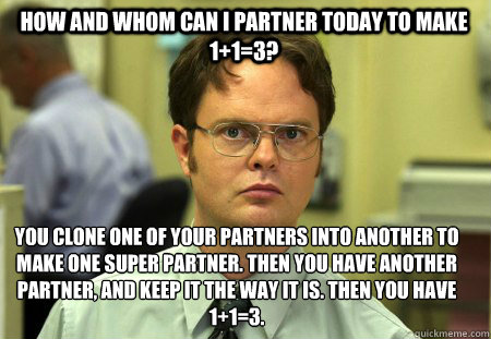 How and whom can I partner today to make 1+1=3? You clone one of your partners into another to make one super partner. Then you have another partner, and keep it the way it is. Then you Have 1+1=3.  Schrute