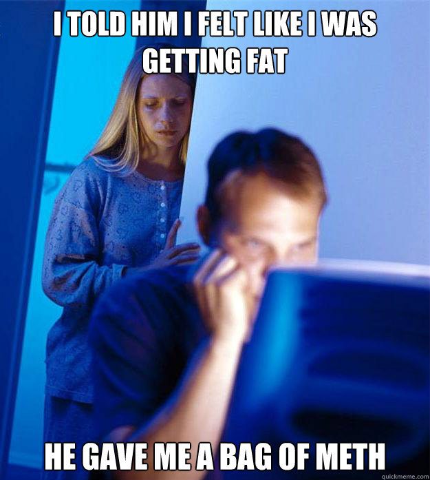 i told him i felt like i was getting fat he gave me a bag of meth - i told him i felt like i was getting fat he gave me a bag of meth  Redditors Wife