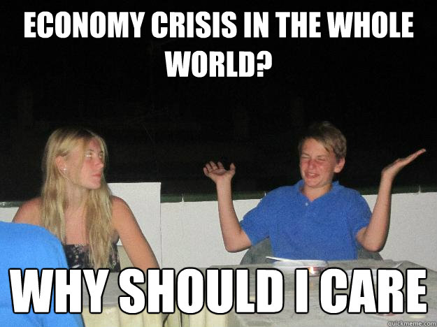 Economy crisis in the whole world? Why should i care  Why should i care
