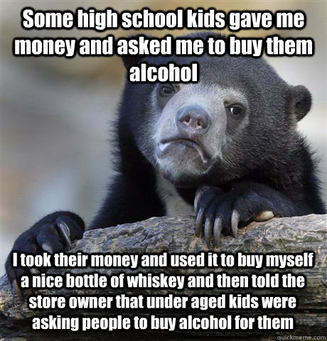Some high school kids gave me money and asked me to buy them alcohol I took their money and used it to buy myself a nice bottle of whiskey and then told the store owner that under aged kids were asking people to buy alcohol for them  Confession Bear