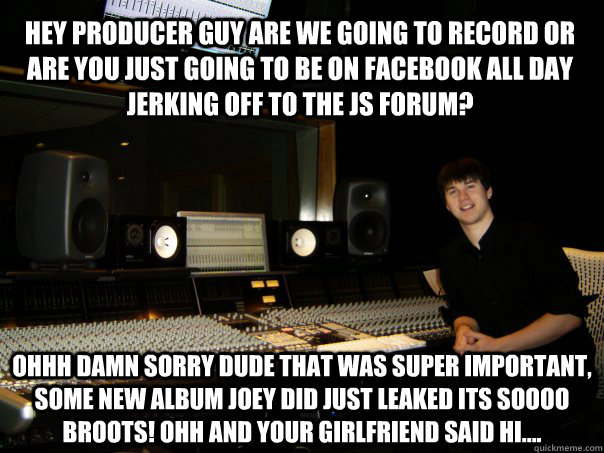 Hey producer guy are we going to record or are you just going to be on facebook all day jerking off to the JS forum? OHHH damn sorry dude that was super important, some new album joey did just leaked its soooo BROOTS! ohh and your girlfriend said hi.... - Hey producer guy are we going to record or are you just going to be on facebook all day jerking off to the JS forum? OHHH damn sorry dude that was super important, some new album joey did just leaked its soooo BROOTS! ohh and your girlfriend said hi....  Skumbag Sound Engineer