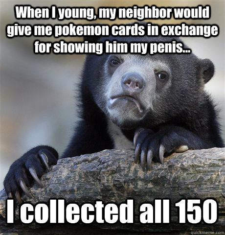 When I young, my neighbor would give me pokemon cards in exchange for showing him my penis... I collected all 150 - When I young, my neighbor would give me pokemon cards in exchange for showing him my penis... I collected all 150  Confession Bear